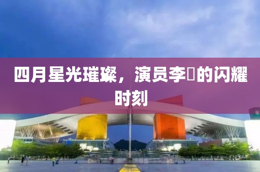 四月星光璀璨，演员李玥的闪耀时刻