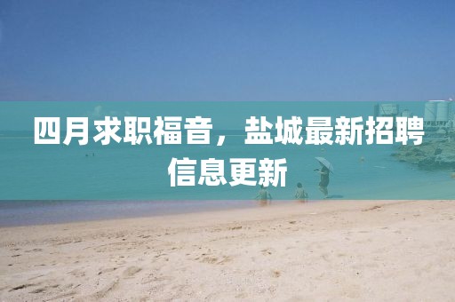 四月求职福音，盐城最新招聘信息更新