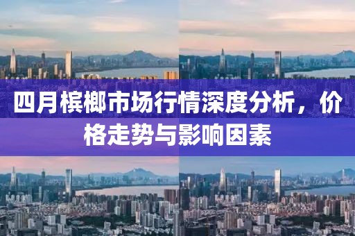四月槟榔市场行情深度分析，价格走势与影响因素