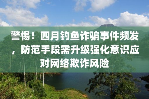 警惕！四月钓鱼诈骗事件频发，防范手段需升级强化意识应对网络欺诈风险