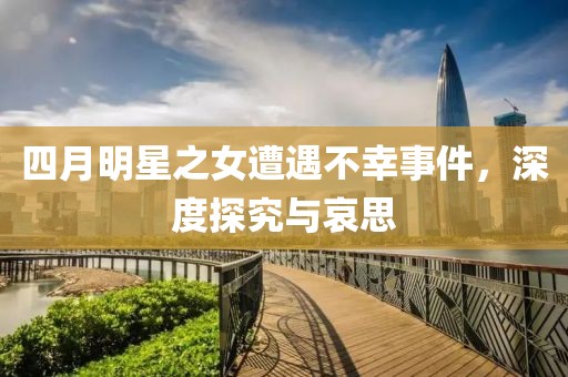 四月明星之女遭遇不幸事件，深度探究与哀思