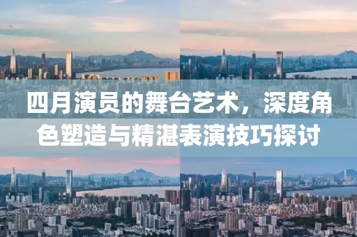 四月演员的舞台艺术，深度角色塑造与精湛表演技巧探讨