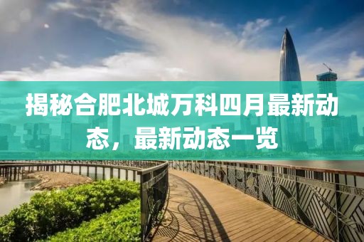揭秘合肥北城万科四月最新动态，最新动态一览