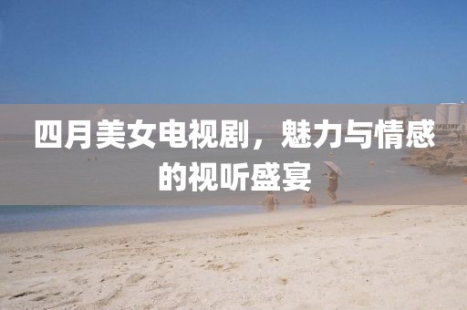 四月美女电视剧，魅力与情感的视听盛宴
