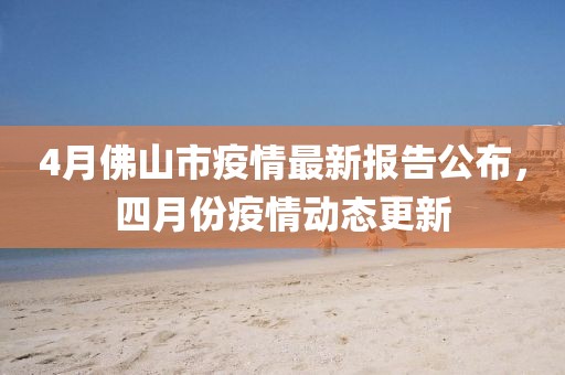 4月佛山市疫情最新报告公布，四月份疫情动态更新