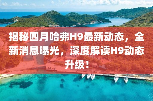 揭秘四月哈弗H9最新动态，全新消息曝光，深度解读H9动态升级！