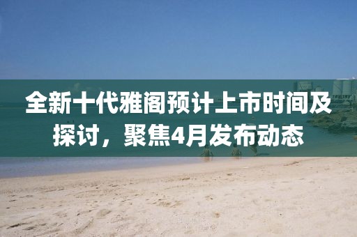 全新十代雅阁预计上市时间及探讨，聚焦4月发布动态