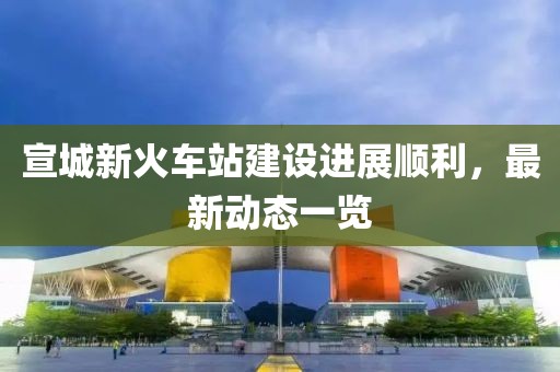 宣城新火车站建设进展顺利，最新动态一览