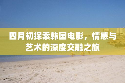 四月初探索韩国电影，情感与艺术的深度交融之旅