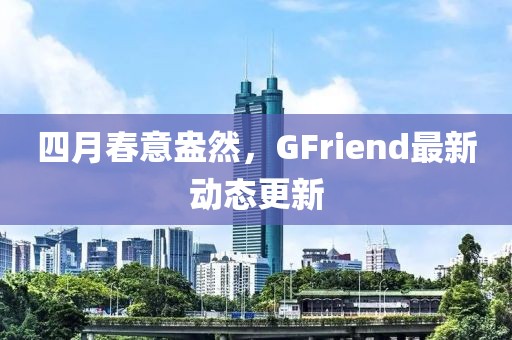 四月春意盎然，GFriend最新动态更新