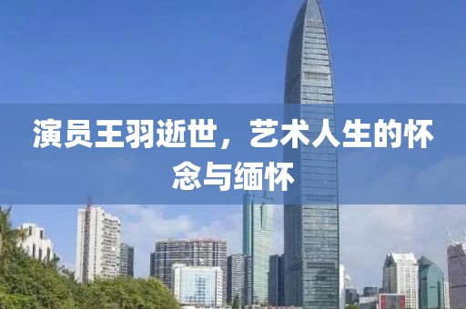 演员王羽逝世，艺术人生的怀念与缅怀