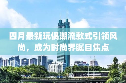 四月最新玩偶潮流款式引领风尚，成为时尚界瞩目焦点