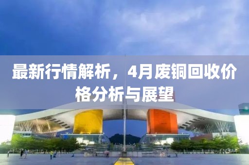 最新行情解析，4月废铜回收价格分析与展望