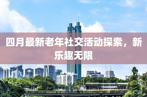 四月最新老年社交活动探索，新乐趣无限