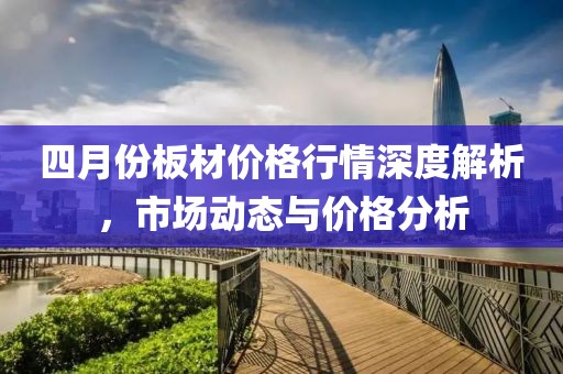 四月份板材价格行情深度解析，市场动态与价格分析