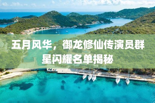 五月风华，御龙修仙传演员群星闪耀名单揭秘