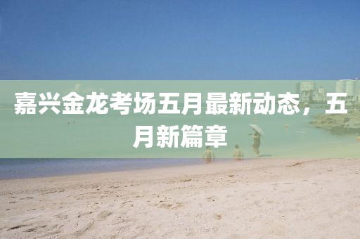 嘉兴金龙考场五月最新动态，五月新篇章