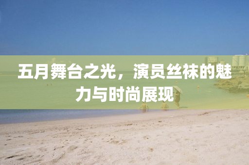 五月舞台之光，演员丝袜的魅力与时尚展现
