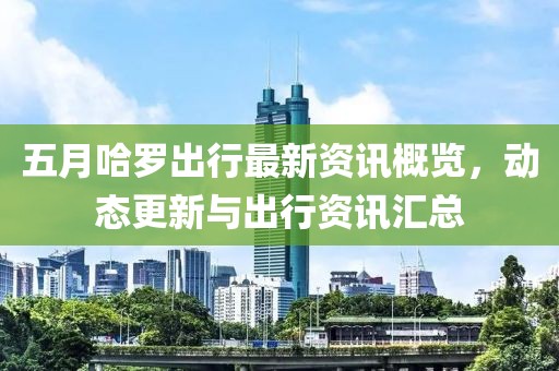 五月哈罗出行最新资讯概览，动态更新与出行资讯汇总