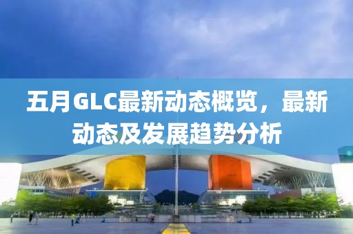 五月GLC最新动态概览，最新动态及发展趋势分析