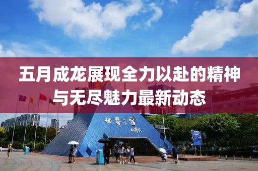 五月成龙展现全力以赴的精神与无尽魅力最新动态