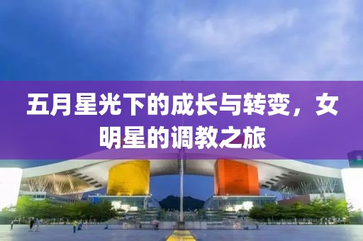 五月星光下的成长与转变，女明星的调教之旅