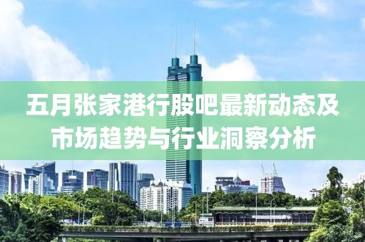 五月张家港行股吧最新动态及市场趋势与行业洞察分析