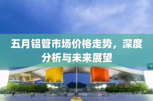 五月铝管市场价格走势，深度分析与未来展望