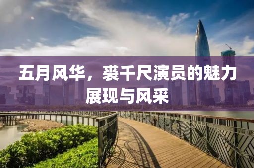 五月风华，裘千尺演员的魅力展现与风采