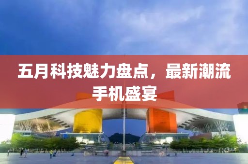 五月科技魅力盘点，最新潮流手机盛宴