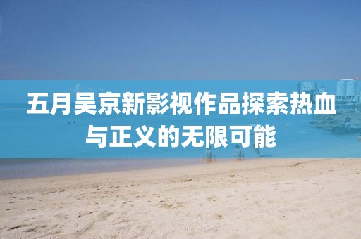 五月吴京新影视作品探索热血与正义的无限可能