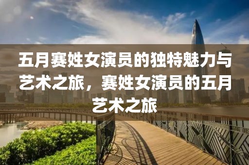 五月赛姓女演员的独特魅力与艺术之旅，赛姓女演员的五月艺术之旅