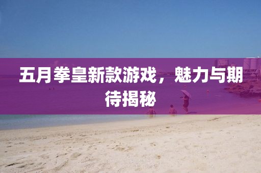 五月拳皇新款游戏，魅力与期待揭秘
