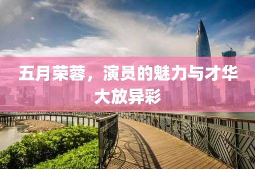 五月荣蓉，演员的魅力与才华大放异彩