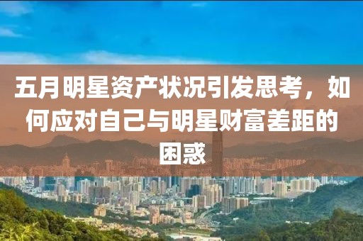 五月明星资产状况引发思考，如何应对自己与明星财富差距的困惑