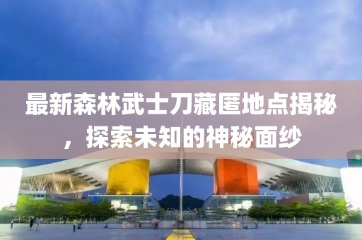 最新森林武士刀藏匿地点揭秘，探索未知的神秘面纱