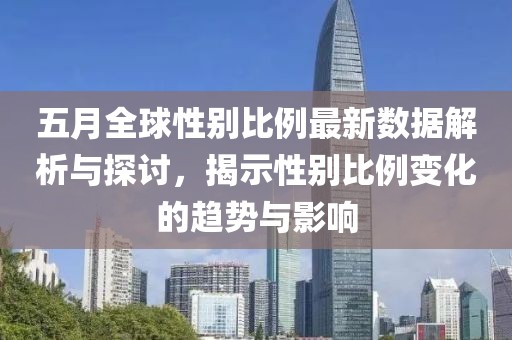 五月全球性别比例最新数据解析与探讨，揭示性别比例变化的趋势与影响