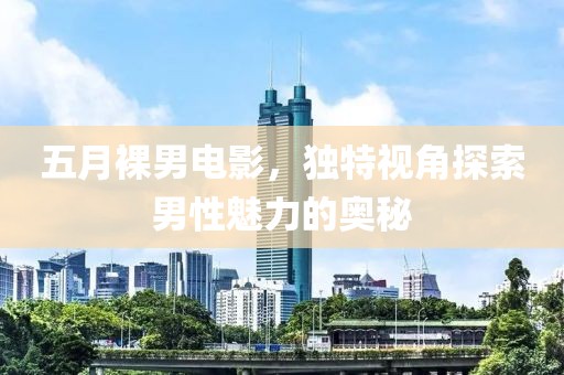 五月裸男电影，独特视角探索男性魅力的奥秘