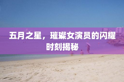 五月之星，璀璨女演员的闪耀时刻揭秘
