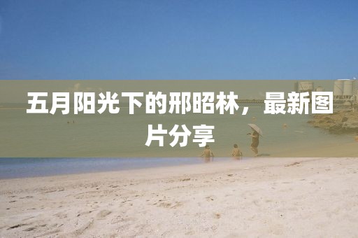 五月阳光下的邢昭林，最新图片分享