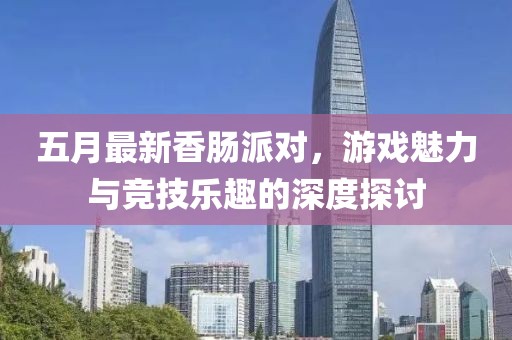 五月最新香肠派对，游戏魅力与竞技乐趣的深度探讨