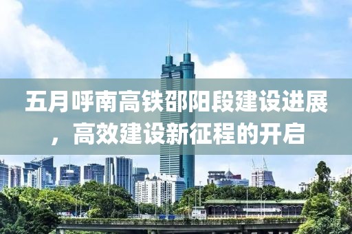 五月呼南高铁邵阳段建设进展，高效建设新征程的开启