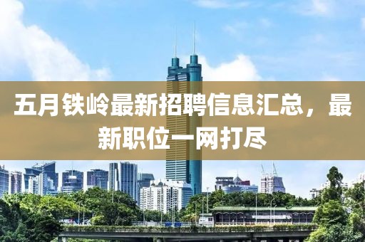 五月铁岭最新招聘信息汇总，最新职位一网打尽