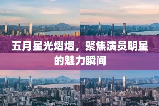 五月星光熠熠，聚焦演员明星的魅力瞬间