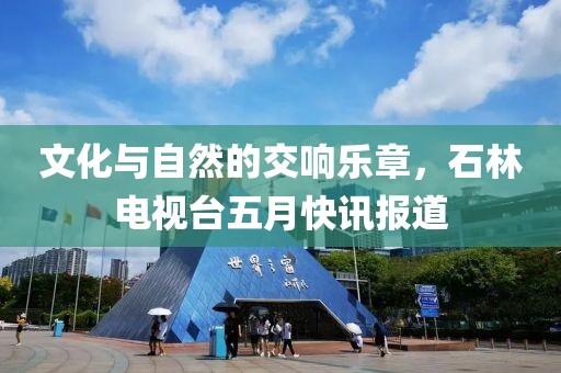 文化与自然的交响乐章，石林电视台五月快讯报道