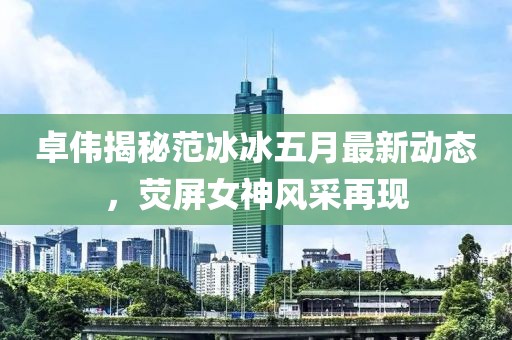 卓伟揭秘范冰冰五月最新动态，荧屏女神风采再现