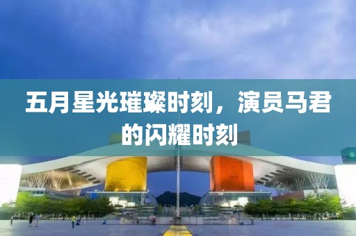 五月星光璀璨时刻，演员马君的闪耀时刻