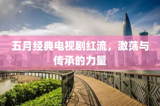五月经典电视剧红流，激荡与传承的力量