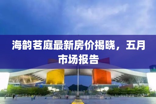 海韵茗庭最新房价揭晓，五月市场报告