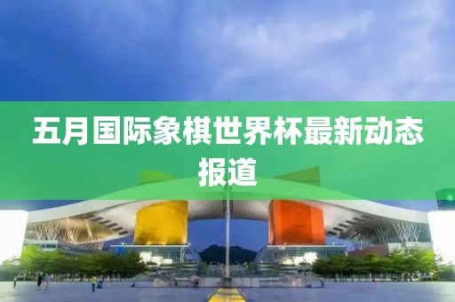 五月国际象棋世界杯最新动态报道